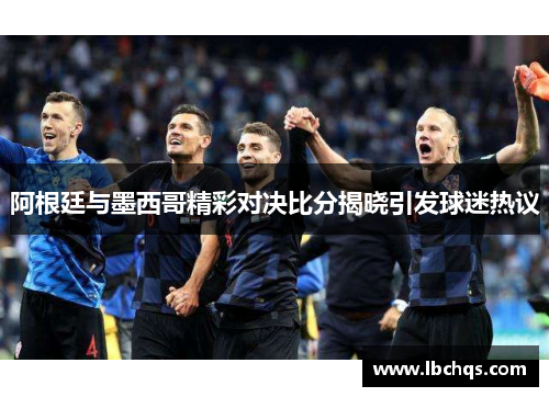 阿根廷与墨西哥精彩对决比分揭晓引发球迷热议