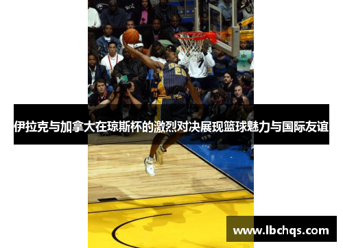 伊拉克与加拿大在琼斯杯的激烈对决展现篮球魅力与国际友谊